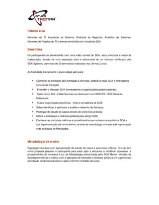 Público alvo

Gerentes de TI, Arquitetos de Sistema, Analistas de Negócios, Analistas de Sistemas,
Gerentes de Projetos de TI e demais envolvidos em iniciativas SOA.


Benefícios
Os participantes se beneficiarão com uma visão correta de SOA, seus princípios e modo de
implantação, através de uma exposição clara e estruturada de um instrutor certificado pela
SOA Systems, com mais de 20 seminários realizados nos últimos 2 anos.


Ao final deste treinamento o aluno estará apto para:


        Conhecer os princípios da Orientação a Serviços, ampliar a visão SOA e motivadores
        comuns da transição;
        Entender o Mercado SOA (fornecedores e organizações padronizadoras);
        Saber como XML e Web Services se relacionam com SOA WS - Web Services
        Extensions;
        Avaliar os principais benefícios, mitos e armadilhas de SOA;
        Saber identificar e aprimorar a análise e desenho de Serviços;
        Participar de estudo de Casos através de exercícios práticos;
        Definir a estratégia e melhores práticas para atingir SOA;
        Conhecer as principais métricas e procedimentos que norteiam a arquitetura SOA e
        sua implementação de forma efetiva, através de metodologia inovadora de implantação
        e de avaliação de Resultados.




Metodologia de ensino

Exposição interativa com apresentação de estudo de casos e exercícios práticos. O curso tem
como proposta preparar o participante para estar apto a estruturar e modificar processos e
procedimentos da empresa à luz da Metodologia preconizada pela SOA Master. Através de
abordagem teórica e prática, com a aplicação de exemplos e debates, propicia um suporte para
elucidação de dúvidas durante e após o término imediato do curso.
 