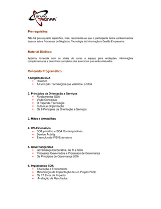 Pré requisitos

Não há pré-requisito específico, mas, recomenda-se que o participante tenha conhecimentos
básicos sobre Processos de Negócios, Tecnologia da Informação e Gestão Empresarial.



Material Didático

Apostila fornecida com os slides do curso e espaço para anotações, informações
complementares e descritivos completos dos exercícios que serão efetuados.



Conteúdo Programático

1.Origem do SOA
       Histórico
       A Evolução Tecnológica que viabilizou o SOA


2. Princípios da Orientação a Serviços
       Fundamentos SOA
       Visão Conceitual
       O Papel da Tecnologia
       Cultura e Organização
       Os 8 Princípios da Orientação a Serviços


3. Mitos e Armadilhas


4. WS-Extensions
      SOA primitivo e SOA Contemporâneo
      Service Activity
      Exemplos de WS-Extensions


5. Governança SOA
      Governança Corporativa, de TI e SOA
      Processos Governados e Processos de Governança
      Os Princípios de Governança SOA


6. Implantando SOA
       Educação e Treinamento
       Metodologia de Implantação de um Projeto Piloto
       Os 12 Eixos de Impacto
        Avaliação de Resultados
 