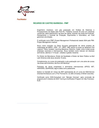Facilitador:

               RICARDO DE CASTRO BARBOSA - PMP


                  Engenheiro mecânico, com pós graduação em Análise de Sistemas e
                  Processamento de Dados pela PUC-RJ. Trabalhou durante 35 anos em indústrias
                  mecânicas, eletro-eletrônicas e de bens de capital, atuando nas áreas de Produção,
                  Planejamento e Controle de Produção, Suprimentos e Informática, em nível
                  gerencial e de direção.

                  É certificado como PMP (Project Management Professional) desde 2004 pelo PMI-
                  Project Management Institute.

                  Atuou como consultor na Cézar Sucupira participando de vários projetos de
                  implantação de MRPII / ERP / JIT / BPR / ABC dentre os quais se destacam Pial
                  Legrand, Tilibra, Sulfabril, Usiminas Mecânica, Eletrofrio, Inepar, entre muitas outras
                  empresas nacionais e internacionais. Atuou também como instrutor em diversos
                  seminários, abertos e “in-house”, voltados à gestão industrial.

                  Foi Diretor de Manufatura, Diretor de Qualidade e Diretor de Setor Público na Bull
                  Latin America onde atuou durante 15 anos.

                  Complementou os cursos de graduação e pós graduação com uma série de cursos
                  nas áreas administrativa, técnica e de liderança.

                  Participou de vários congressos e seminários internacionais (APICS, MIT,
                  HARVARD, ASHRIDGE) alguns deles como palestrante.

                  Esteve no Canadá em março de 2007 participando de um curso de SOA-Service
                  Oriented Architecture com o Prof.Thomas Erl, na UBC-Univesity of British Columbia.

                  Certificado como SOA-Consultant com “Menção Honrosa”, após conclusão de
                  programa de 5 módulos do SOA Training & Certification Program em São Francisco-
                  EUA.
 