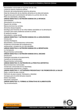 Técnico Superior en Dietética y Nutrición (Online)


Necesidades nutricionales en el primer año de vida.
Lactancia natural y lactancia artificial.
Evolución del comportamiento hacia los alimentos.
Edad de introducción de los distintos alimentos en la dieta del lactante.
Sugerencias para la alimentación del bebé en su primer año de vida.
Ritmo de crecimiento y desarrollo.
UNIDAD DIDÁCTICA 6. NUTRICIÓN HUMANA EN LA INFANCIA
Generalidades.
Alimentación en la infancia.
Reparto de comidas.
Manera de tomar las comidas.
Alimentos desaconsejados.
Decálogo para fomentar en los niños hábitos saludables en la alimentación.
Consejos para evitar problemas durante la comida.
El desayuno escolar.
Alimentación y caries dental.
UNIDAD DIDÁCTICA 7. NUTRICIÓN HUMANA EN LA ADOLESCENCIA
Introducción.
Cambios fisiológicos.
Necesidades y recomendaciones nutricionales.
Problemas nutricionales de la adolescencia.
Adolescentes: consejos de una vida saludable.
UNIDAD DIDÁCTICA 8. NUTRICIÓN HUMANA EN LA MENOPAUSIA
La menopausia.
Requerimientos nutricionales.
UNIDAD DIDÁCTICA 9. NUTRICIÓN HUMANA EN EL ANCIANO
Introducción.
Patologías asociadas al envejecimiento.
Cambios en la tercera edad.
Requerimientos nutricionales.
UNIDAD DIDÁCTICA 10. NUTRICIÓN EN LA PRÁCTICA DEPORTIVA
Recomendaciones nutricionales.
Tendencias nutricionales de los deportistas.
Complementos alimenticios y riesgos.
UNIDAD DIDÁCTICA 11. ACTIVIDADES PREVENTIVAS Y DE PROMOCIÓN DE LA SALUD
Dieta y control de peso corporal.
Definición de peso corporal. Sobrepeso y obesidad.
Consejos para el control del peso corporal.
Dietas importadas.
Educación nutricional.
UNIDAD DIDÁCTICA 12. FORMAS ALTERNATIVAS DE ALIMENTACIÓN
Tipo de alimentación.




  www.euroinnova.es              Información y matrículas: 958 050 200       Fax: 958 050 244
 