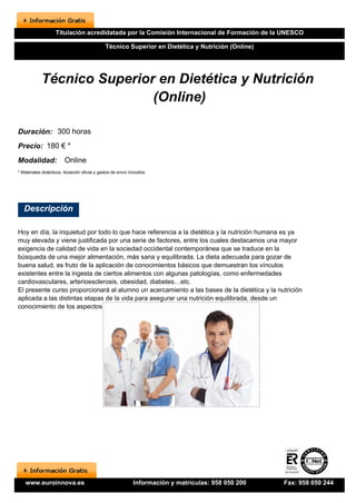 Titulación acredidatada por la Comisión Internacional de Formación de la UNESCO

                                                 Técnico Superior en Dietética y Nutrición (Online)




             Técnico Superior en Dietética y Nutrición
                             (Online)

Duración: 300 horas
Precio: 180 € *
Modalidad:                Online
* Materiales didácticos, titulación oficial y gastos de envío incluidos.




   Descripción

Hoy en día, la inquietud por todo lo que hace referencia a la dietética y la nutrición humana es ya
muy elevada y viene justificada por una serie de factores, entre los cuales destacamos una mayor
exigencia de calidad de vida en la sociedad occidental contemporánea que se traduce en la
búsqueda de una mejor alimentación, más sana y equilibrada. La dieta adecuada para gozar de
buena salud, es fruto de la aplicación de conocimientos básicos que demuestran los vínculos
existentes entre la ingesta de ciertos alimentos con algunas patologías, como enfermedades
cardiovasculares, arterioesclerosis, obesidad, diabetes…etc.
El presente curso proporcionará al alumno un acercamiento a las bases de la dietética y la nutrición
aplicada a las distintas etapas de la vida para asegurar una nutrición equilibrada, desde un
conocimiento de los aspectos nutricionales de los distintos grupos de alimentos.




    www.euroinnova.es                                           Información y matrículas: 958 050 200   Fax: 958 050 244
 