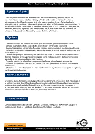 Técnico Superior en Dietética y Nutrición (Online)



  A quién va dirigido

Cualquier profesional dedicado a este sector o del ámbito sanitario que quiera ampliar sus
conocimientos en el campo de la dietética y nutrición- elaboración de planes alimenticios,
alimentación en las diferentes etapas de la vida, trastornos alimenticios… Profesionales de
educación, que lo consideren útil para aplicarlo en sus aulas, profesionales de salud mental, etc. Y
en definitiva cualquier persona que lo considere útil tanto para su labor profesional como personal.
Asímismo, éste curso le prepara para presentarse a las pruebas libres del Ciclo Formativo del
Ministerio de Educación de Técnico Superior en Dietética y Nutrición.


  Objetivos

- Concienciar acerca del carácter preventivo que una nutrición óptima tiene sobre la salud.
- Conocer razonadamente las necesidades energéticas y nutritivas del organismo.
- Estudiar los aspectos nutricionales, fuentes e ingestas recomendadas de los distintos nutrientes.
- Definir las necesidades nutricionales en las distintas etapas de la vida, estados fisiológicos y en la
práctica deportiva.
- Ofrecer unos principios prioritarios para establecer las bases de una nutrición equilibrada en las
distintas etapas de la vida y periodos fisiológicos, como medida preventiva de las enfermedades
asociadas la los problemas de una mala nutrición.
- Presentar los efectos saludables que presentan las formas alternativas de alimentación.
- Presentar la importancia de la educación nutricional como generadora de pautas saludables de
alimentación.
- Ofrecer los conocimientos necesarios para planificar menús equilibrados en su aporte energético y
nutritivo para colectividades.

  Para que te prepara

El presente curso, tiene como objetivo prioritario proporcionar una amplia visión de la naturaleza de
la nutrición humana, desmitificando aquellas concepciones de la dietética que la consideran como
un simple régimen alimentario. De igual forma, se ofrecen unos conocimientos necesarios y
actualizados sobre dietética y nutrición, elaboración de planes alimenticios, educación nutricional,
alimentación en diferentes etapas de la vida, trastornos alimenticios.




  Salidas laborales

Centros especializados de nutrición. Consultas Dietéticas, Franquicias de Nutrición, Equipos de
elaboración de dietas en Hospitales, Guarderías y Comedores escolares.




  www.euroinnova.es                      Información y matrículas: 958 050 200                  Fax: 958 050 244
 