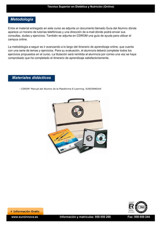 Técnico Superior en Dietética y Nutrición (Online)



 Metodología

Entre el material entregado en este curso se adjunta un documento llamado Guía del Alumno dónde
aparece un horario de tutorías telefónicas y una dirección de e-mail dónde podrá enviar sus
consultas, dudas y ejercicios. También se adjunta en CDROM una guía de ayuda para utilizar el
campus online.

La metodología a seguir es ir avanzando a lo largo del itinerario de aprendizaje online, que cuenta
con una serie de temas y ejercicios. Para su evaluación, el alumno/a deberá completar todos los
ejercicios propuestos en el curso. La titulación será remitida al alumno/a por correo una vez se haya
comprobado que ha completado el itinerario de aprendizaje satisfactoriamente.




   Materiales didácticos

        - CDROM 'Manual del Alumno de la Plataforma E-Learning. EUROINNOVA'




  www.euroinnova.es                     Información y matrículas: 958 050 200                 Fax: 958 050 244
 