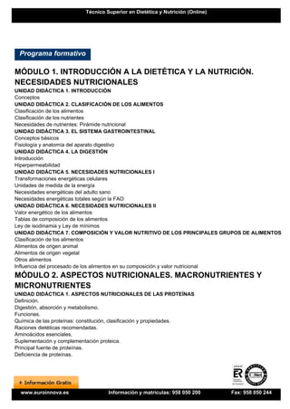 Técnico Superior en Dietética y Nutrición (Online)




 Programa formativo

MÓDULO 1. INTRODUCCIÓN A LA DIETÉTICA Y LA NUTRICIÓN.
NECESIDADES NUTRICIONALES
UNIDAD DIDÁCTICA 1. INTRODUCCIÓN
Conceptos
UNIDAD DIDÁCTICA 2. CLASIFICACIÓN DE LOS ALIMENTOS
Clasificación de los alimentos
Clasificación de los nutrientes
Necesidades de nutrientes: Pirámide nutricional
UNIDAD DIDÁCTICA 3. EL SISTEMA GASTROINTESTINAL
Conceptos básicos
Fisiología y anatomía del aparato digestivo
UNIDAD DIDÁCTICA 4. LA DIGESTIÓN
Introducción
Hiperpermeabilidad
UNIDAD DIDÁCTICA 5. NECESIDADES NUTRICIONALES I
Transformaciones energéticas celulares
Unidades de medida de la energía
Necesidades energéticas del adulto sano
Necesidades energéticas totales según la FAO
UNIDAD DIDÁCTICA 6. NECESIDADES NUTRICIONALES II
Valor energético de los alimentos
Tablas de composición de los alimentos
Ley de isodinamia y Ley de mínimos
UNIDAD DIDÁCTICA 7. COMPOSICIÓN Y VALOR NUTRITIVO DE LOS PRINCIPALES GRUPOS DE ALIMENTOS
Clasificación de los alimentos
Alimentos de origen animal
Alimentos de origen vegetal
Otros alimentos
Influencia del procesado de los alimentos en su composición y valor nutricional
MÓDULO 2. ASPECTOS NUTRICIONALES. MACRONUTRIENTES Y
MICRONUTRIENTES
UNIDAD DIDÁCTICA 1. ASPECTOS NUTRICIONALES DE LAS PROTEÍNAS
Definición.
Digestión, absorción y metabolismo.
Funciones.
Química de las proteínas: constitución, clasificación y propiedades.
Raciones dietéticas recomendadas.
Aminoácidos esenciales.
Suplementación y complementación proteica.
Principal fuente de proteínas.
Deficiencia de proteínas.




  www.euroinnova.es                Información y matrículas: 958 050 200       Fax: 958 050 244
 