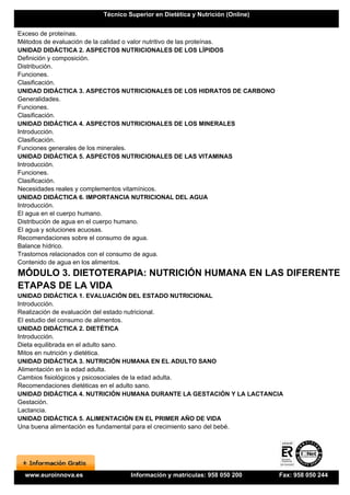 Técnico Superior en Dietética y Nutrición (Online)


Exceso de proteínas.
Métodos de evaluación de la calidad o valor nutritivo de las proteínas.
UNIDAD DIDÁCTICA 2. ASPECTOS NUTRICIONALES DE LOS LÍPIDOS
Definición y composición.
Distribución.
Funciones.
Clasificación.
UNIDAD DIDÁCTICA 3. ASPECTOS NUTRICIONALES DE LOS HIDRATOS DE CARBONO
Generalidades.
Funciones.
Clasificación.
UNIDAD DIDÁCTICA 4. ASPECTOS NUTRICIONALES DE LOS MINERALES
Introducción.
Clasificación.
Funciones generales de los minerales.
UNIDAD DIDÁCTICA 5. ASPECTOS NUTRICIONALES DE LAS VITAMINAS
Introducción.
Funciones.
Clasificación.
Necesidades reales y complementos vitamínicos.
UNIDAD DIDÁCTICA 6. IMPORTANCIA NUTRICIONAL DEL AGUA
Introducción.
El agua en el cuerpo humano.
Distribución de agua en el cuerpo humano.
El agua y soluciones acuosas.
Recomendaciones sobre el consumo de agua.
Balance hídrico.
Trastornos relacionados con el consumo de agua.
Contenido de agua en los alimentos.
MÓDULO 3. DIETOTERAPIA: NUTRICIÓN HUMANA EN LAS DIFERENTES
ETAPAS DE LA VIDA
UNIDAD DIDÁCTICA 1. EVALUACIÓN DEL ESTADO NUTRICIONAL
Introducción.
Realización de evaluación del estado nutricional.
El estudio del consumo de alimentos.
UNIDAD DIDÁCTICA 2. DIETÉTICA
Introducción.
Dieta equilibrada en el adulto sano.
Mitos en nutrición y dietética.
UNIDAD DIDÁCTICA 3. NUTRICIÓN HUMANA EN EL ADULTO SANO
Alimentación en la edad adulta.
Cambios fisiológicos y psicosociales de la edad adulta.
Recomendaciones dietéticas en el adulto sano.
UNIDAD DIDÁCTICA 4. NUTRICIÓN HUMANA DURANTE LA GESTACIÓN Y LA LACTANCIA
Gestación.
Lactancia.
UNIDAD DIDÁCTICA 5. ALIMENTACIÓN EN EL PRIMER AÑO DE VIDA
Una buena alimentación es fundamental para el crecimiento sano del bebé.




  www.euroinnova.es             Información y matrículas: 958 050 200       Fax: 958 050 244
 
