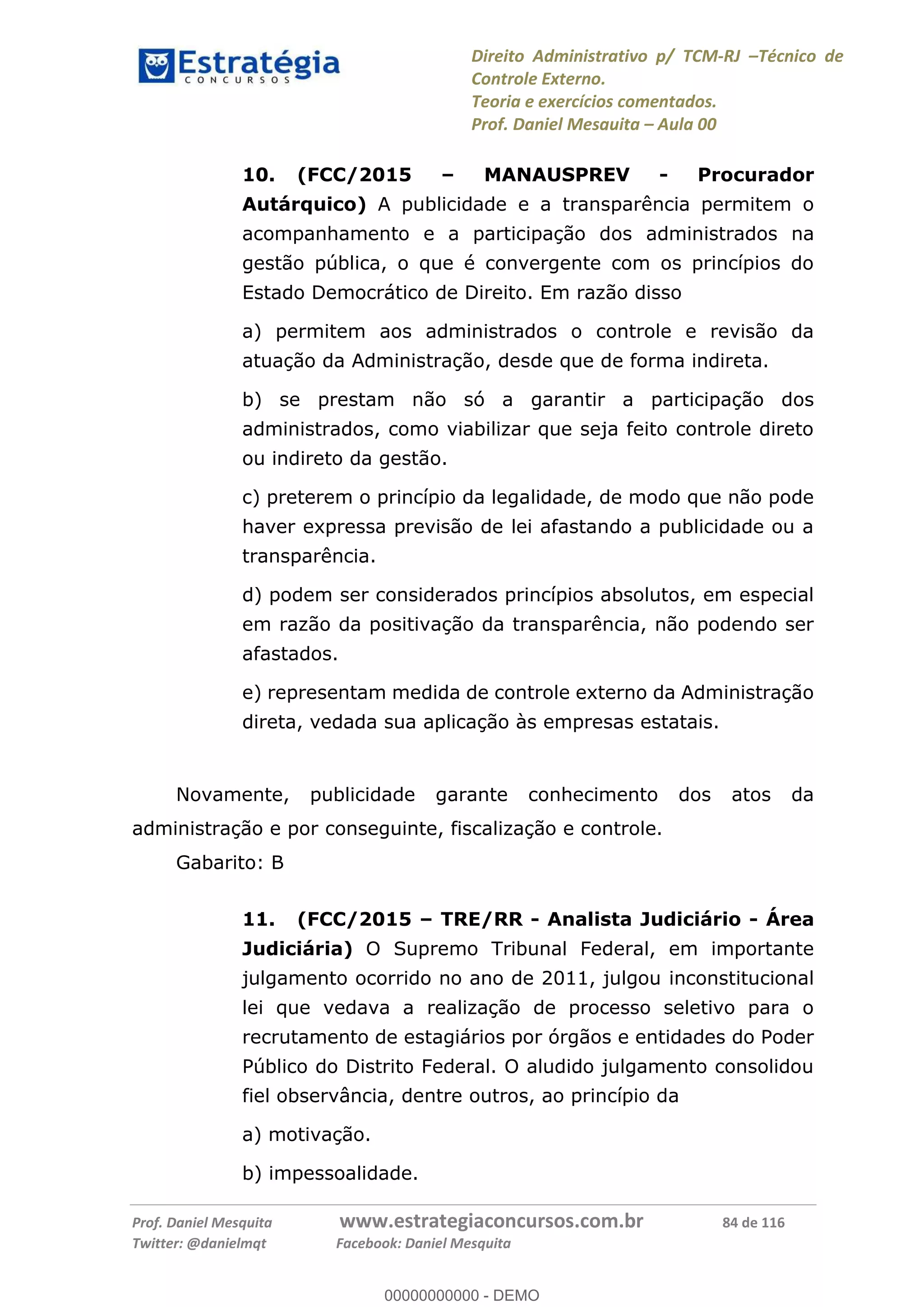 Direito Administrativo p/ TCM-RJ Técnico de
Controle Externo.
Teoria e exercícios comentados.
Prof. Daniel Mesquita Aula 00
Prof. Daniel Mesquita www.estrategiaconcursos.com.br 84 de 116
Twitter: @danielmqt Facebook: Daniel Mesquita
10. (FCC/2015 MANAUSPREV - Procurador
Autárquico) A publicidade e a transparência permitem o
acompanhamento e a participação dos administrados na
gestão pública, o que é convergente com os princípios do
Estado Democrático de Direito. Em razão disso
a) permitem aos administrados o controle e revisão da
atuação da Administração, desde que de forma indireta.
b) se prestam não só a garantir a participação dos
administrados, como viabilizar que seja feito controle direto
ou indireto da gestão.
c) preterem o princípio da legalidade, de modo que não pode
haver expressa previsão de lei afastando a publicidade ou a
transparência.
d) podem ser considerados princípios absolutos, em especial
em razão da positivação da transparência, não podendo ser
afastados.
e) representam medida de controle externo da Administração
direta, vedada sua aplicação às empresas estatais.
Novamente, publicidade garante conhecimento dos atos da
administração e por conseguinte, fiscalização e controle.
Gabarito: B
11. (FCC/2015 TRE/RR - Analista Judiciário - Área
Judiciária) O Supremo Tribunal Federal, em importante
julgamento ocorrido no ano de 2011, julgou inconstitucional
lei que vedava a realização de processo seletivo para o
recrutamento de estagiários por órgãos e entidades do Poder
Público do Distrito Federal. O aludido julgamento consolidou
fiel observância, dentre outros, ao princípio da
a) motivação.
b) impessoalidade.
00000000000
00000000000 - DEMO
 