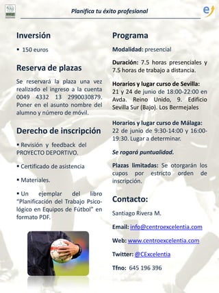 Planifica tu éxito profesional
Inversión
 150 euros
Reserva de plazas
Se reservará la plaza una vez
realizado el ingreso a la cuenta
0049 4332 13 2990030879.
Poner en el asunto nombre del
alumno y número de móvil.
Derecho de inscripción
 Revisión y feedback del
PROYECTO DEPORTIVO.
 Certificado de asistencia
 Materiales.
 Un ejemplar del libro
“Planificación del Trabajo Psico-
lógico en Equipos de Fútbol” en
formato PDF.
Programa
Modalidad: presencial
Duración: 7.5 horas presenciales y
7.5 horas de trabajo a distancia.
Horarios y lugar curso de Sevilla:
21 y 24 de junio de 18:00-22:00 en
Avda. Reino Unido, 9. Edificio
Sevilla Sur (Bajo). Los Bermejales
Horarios y lugar curso de Málaga:
22 de junio de 9:30-14:00 y 16:00-
19:30. Lugar a determinar.
Se rogará puntualidad.
Plazas limitadas: Se otorgarán los
cupos por estricto orden de
inscripción.
Contacto:
Santiago Rivera M.
Email: info@centroexcelentia.com
Web: www.centroexcelentia.com
Twitter: @CExcelentia
Tfno: 645 196 396
 