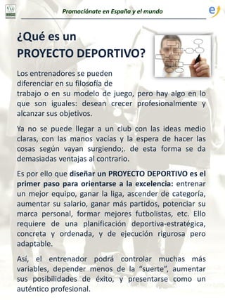 Promociónate en España y el mundo
¿Qué es un
PROYECTO DEPORTIVO?
Los entrenadores se pueden
diferenciar en su filosofía de
trabajo o en su modelo de juego, pero hay algo en lo
que son iguales: desean crecer profesionalmente y
alcanzar sus objetivos.
Ya no se puede llegar a un club con las ideas medio
claras, con las manos vacías y la espera de hacer las
cosas según vayan surgiendo;. de esta forma se da
demasiadas ventajas al contrario.
Es por ello que diseñar un PROYECTO DEPORTIVO es el
primer paso para orientarse a la excelencia: entrenar
un mejor equipo, ganar la liga, ascender de categoría,
aumentar su salario, ganar más partidos, potenciar su
marca personal, formar mejores futbolistas, etc. Ello
requiere de una planificación deportiva-estratégica,
concreta y ordenada, y de ejecución rigurosa pero
adaptable.
Así, el entrenador podrá controlar muchas más
variables, depender menos de la “suerte”, aumentar
sus posibilidades de éxito, y presentarse como un
auténtico profesional.
 