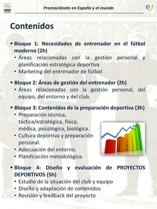 Contenidos
 Bloque 1: Necesidades de entrenador en el fútbol
moderno (2h)
• Áreas relacionadas con la gestión personal y
planificación estratégica deportiva
• Marketing del entrenador de fútbol
 Bloque 2: Áreas de gestión del entrenador (2h)
• Áreas relacionadas con la gestión personal, del
equipo, del entorno y del club.
 Bloque 3: Contenidos de la preparación deportiva (3h)
• Preparación técnica,
táctica/estratégica, física,
médica, psicológica, biológica.
• Cultura deportiva y preparación
personal.
• Adecuación del entorno.
• Planificación metodológica.
 Bloque 4: Diseño y evaluación de PROYECTOS
DEPORTIVOS (5h)
• Estudio de la situación del club y equipo
• Diseño y adaptación de contenidos
• Revisión y feedback del proyecto
Promociónate en España y el mundo
 