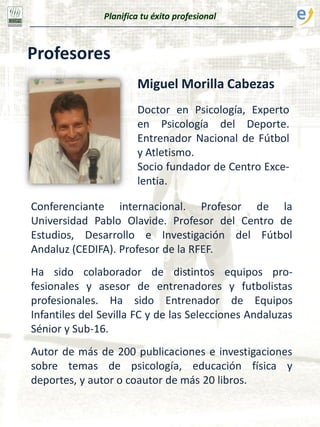 Planifica tu éxito profesional
Profesores
Miguel Morilla Cabezas
Doctor en Psicología, Experto
en Psicología del Deporte.
Entrenador Nacional de Fútbol
y Atletismo.
Socio fundador de Centro Exce-
lentia.
Conferenciante internacional. Profesor de la
Universidad Pablo Olavide. Profesor del Centro de
Estudios, Desarrollo e Investigación del Fútbol
Andaluz (CEDIFA). Profesor de la RFEF.
Ha sido colaborador de distintos equipos pro-
fesionales y asesor de entrenadores y futbolistas
profesionales. Ha sido Entrenador de Equipos
Infantiles del Sevilla FC y de las Selecciones Andaluzas
Sénior y Sub-16.
Autor de más de 200 publicaciones e investigaciones
sobre temas de psicología, educación física y
deportes, y autor o coautor de más 20 libros.
 