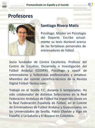 Profesores
Santiago Rivera Matiz
Psicólogo. Máster en Psicología
del Deporte. Escribe actual-
mente su tesis doctoral acerca
de las fortalezas personales de
entrenadores de fútbol.
Socio fundador de Centro Excelentia. Profesor del
Centro de Estudios, Desarrollo e Investigación del
Fútbol Andaluz (CEDIFA). Psicólogo y coach de
entrenadores y futbolistas profesionales y amateur.
Miembro del comité científico-técnico de la Revista
Digital Fútbol-Táctico.com.
Trabajó en el Sevilla F.C. durante 6 temporadas. Ha
sido colaborador de distintas Selecciones en la Real
Federación Andaluza de Fútbol Ha impartido clases en
la Real Federación Española de Fútbol, en el Comité
de Entrenadores de Fútbol Andaluz y Guipuzcoano, en
las Universidades de Sevilla, Pablo Olavide y Vigo en
España; y La Sabana y El Bosque en Colombia.
Promociónate en España y el mundo
 