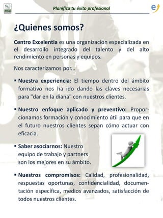 Planifica tu éxito profesional
¿Quienes somos?
Centro Excelentia es una organización especializada en
el desarrollo integrado del talento y del alto
rendimiento en personas y equipos.
Nos caracterizamos por...
 Nuestra experiencia: El tiempo dentro del ámbito
formativo nos ha ido dando las claves necesarias
para "dar en la diana" con nuestros clientes.
 Nuestro enfoque aplicado y preventivo: Propor-
cionamos formación y conocimiento útil para que en
el futuro nuestros clientes sepan cómo actuar con
eficacia.
 Saber asociarnos: Nuestro
equipo de trabajo y partners
son los mejores en su ámbito.
 Nuestros compromisos: Calidad, profesionalidad,
respuestas oportunas, confidencialidad, documen-
tación específica, medios avanzados, satisfacción de
todos nuestros clientes.
 