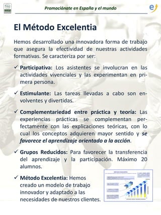 El Método Excelentia
Hemos desarrollado una innovadora forma de trabajo
que asegura la efectividad de nuestras actividades
formativas. Se caracteriza por ser:
 Participativa: Los asistentes se involucran en las
actividades vivenciales y las experimentan en pri-
mera persona.
 Estimulante: Las tareas llevadas a cabo son en-
volventes y divertidas.
 Complementariedad entre práctica y teoría: Las
experiencias prácticas se complementan per-
fectamente con las explicaciones teóricas, con lo
cual los conceptos adquieren mayor sentido y se
favorece el aprendizaje orientado a la acción.
 Grupos Reducidos: Para favorecer la transferencia
del aprendizaje y la participación. Máximo 20
alumnos.
 Método Excelentia: Hemos
creado un modelo de trabajo
innovador y adaptado a las
necesidades de nuestros clientes.
Promociónate en España y el mundo
 