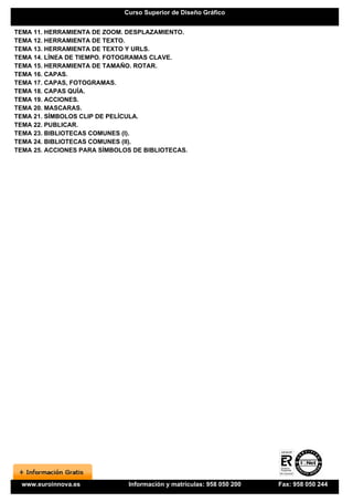 Curso Superior de Diseño Gráfico


TEMA 11. HERRAMIENTA DE ZOOM. DESPLAZAMIENTO.
TEMA 12. HERRAMIENTA DE TEXTO.
TEMA 13. HERRAMIENTA DE TEXTO Y URLS.
TEMA 14. LÍNEA DE TIEMPO. FOTOGRAMAS CLAVE.
TEMA 15. HERRAMIENTA DE TAMAÑO. ROTAR.
TEMA 16. CAPAS.
TEMA 17. CAPAS, FOTOGRAMAS.
TEMA 18. CAPAS QUÍA.
TEMA 19. ACCIONES.
TEMA 20. MASCARAS.
TEMA 21. SÍMBOLOS CLIP DE PELÍCULA.
TEMA 22. PUBLICAR.
TEMA 23. BIBLIOTECAS COMUNES (I).
TEMA 24. BIBLIOTECAS COMUNES (II).
TEMA 25. ACCIONES PARA SÍMBOLOS DE BIBLIOTECAS.




  www.euroinnova.es            Información y matrículas: 958 050 200   Fax: 958 050 244
 