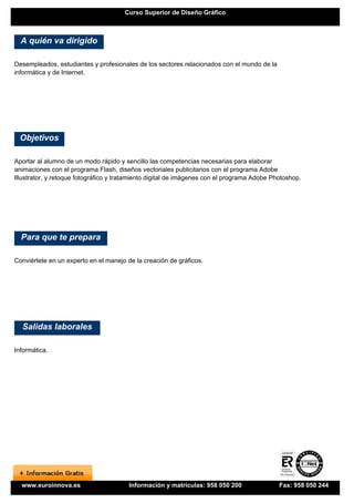 Curso Superior de Diseño Gráfico



  A quién va dirigido

Desempleados, estudiantes y profesionales de los sectores relacionados con el mundo de la
informática y de Internet.




 Objetivos

Aportar al alumno de un modo rápido y sencillo las competencias necesarias para elaborar
animaciones con el programa Flash, diseños vectoriales publicitarios con el programa Adobe
Illustrator, y retoque fotográfico y tratamiento digital de imágenes con el programa Adobe Photoshop.




  Para que te prepara

Conviértete en un experto en el manejo de la creación de gráficos.




  Salidas laborales

Informática.




  www.euroinnova.es                     Información y matrículas: 958 050 200                Fax: 958 050 244
 