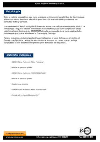 Curso Superior de Diseño Gráfico



 Metodología

Entre el material entregado en este curso se adjunta un documento llamado Guía del Alumno dónde
aparece un horario de tutorías telefónicas y una dirección de e-mail dónde podrá enviar sus
consultas, dudas y ejercicios.

Los materiales son de tipo monográfico, de sencilla lectura y de carácter eminentemente práctico. La
metodología a seguir se basa en ir leyendo los manuales teóricos así como completando paso a
paso todos los contenidos de los CDROMS Multimedia correspondientes al curso, realizando las
distintas prácticas que se adjuntan en el Cuaderno de Ejercicios.

Para su evaluación, el alumno/a deberá hacernos llegar en el sobre de franqueo en destino, el
Cuaderno de Ejercicios. La titulación será remitida al alumno/a por correo, una vez se haya
comprobado el nivel de satisfacción previsto (60% de total de las respuestas).




   Materiales didácticos

        - CDROM 'Curso Multimedia Adobe PhotoShop'


        - Manual de ejercicios guiados


        - CDROM 'Curso Multimedia MACROMEDIA FLASH'


        - Manual de ejercicios guiados


        - Cuaderno de ejercicios


        - CDROM 'Curso Multimedia Adobe Illustrator CS4'


        - Manual teórico 'Adobe Illustrator CS4'




  www.euroinnova.es                         Información y matrículas: 958 050 200           Fax: 958 050 244
 