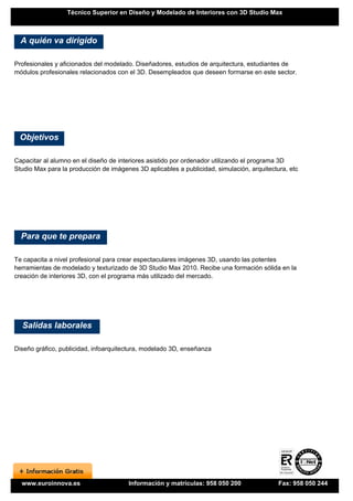 Técnico Superior en Diseño y Modelado de Interiores con 3D Studio Max



  A quién va dirigido

Profesionales y aficionados del modelado. Diseñadores, estudios de arquitectura, estudiantes de
módulos profesionales relacionados con el 3D. Desempleados que deseen formarse en este sector.




 Objetivos

Capacitar al alumno en el diseño de interiores asistido por ordenador utilizando el programa 3D
Studio Max para la producción de imágenes 3D aplicables a publicidad, simulación, arquitectura, etc




  Para que te prepara

Te capacita a nivel profesional para crear espectaculares imágenes 3D, usando las potentes
herramientas de modelado y texturizado de 3D Studio Max 2010. Recibe una formación sólida en la
creación de interiores 3D, con el programa más utilizado del mercado.




  Salidas laborales

Diseño gráfico, publicidad, infoarquitectura, modelado 3D, enseñanza




  www.euroinnova.es                    Información y matrículas: 958 050 200                Fax: 958 050 244
 