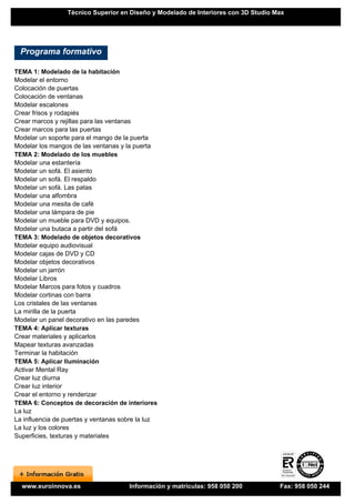Técnico Superior en Diseño y Modelado de Interiores con 3D Studio Max




  Programa formativo

TEMA 1: Modelado de la habitación
Modelar el entorno
Colocación de puertas
Colocación de ventanas
Modelar escalones
Crear frisos y rodapiés
Crear marcos y rejillas para las ventanas
Crear marcos para las puertas
Modelar un soporte para el mango de la puerta
Modelar los mangos de las ventanas y la puerta
TEMA 2: Modelado de los muebles
Modelar una estantería
Modelar un sofá. El asiento
Modelar un sofá. El respaldo
Modelar un sofá. Las patas
Modelar una alfombra
Modelar una mesita de café
Modelar una lámpara de pie
Modelar un mueble para DVD y equipos.
Modelar una butaca a partir del sofá
TEMA 3: Modelado de objetos decorativos
Modelar equipo audiovisual
Modelar cajas de DVD y CD
Modelar objetos decorativos
Modelar un jarrón
Modelar Libros
Modelar Marcos para fotos y cuadros
Modelar cortinas con barra
Los cristales de las ventanas
La mirilla de la puerta
Modelar un panel decorativo en las paredes
TEMA 4: Aplicar texturas
Crear materiales y aplicarlos
Mapear texturas avanzadas
Terminar la habitación
TEMA 5: Aplicar Iluminación
Activar Mental Ray
Crear luz diurna
Crear luz interior
Crear el entorno y renderizar
TEMA 6: Conceptos de decoración de interiores
La luz
La influencia de puertas y ventanas sobre la luz
La luz y los colores
Superficies, texturas y materiales




  www.euroinnova.es                   Información y matrículas: 958 050 200         Fax: 958 050 244
 