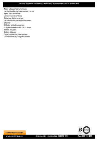 Técnico Superior en Diseño y Modelado de Interiores con 3D Studio Max


Telas y tapicerías luminosas
La distribución de los muebles y la luz
Tipos de iluminación
La Iluminación artificial
Sistemas de iluminación
La iluminación de las habitaciones
El Color
El Color en la Decoración
Los principales estilos decorativos
Estilos actuales
Estilos clásicos
Organización de los espacios
Como distribuir y colgar cuadros




  www.euroinnova.es                       Información y matrículas: 958 050 200       Fax: 958 050 244
 