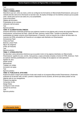 Técnico Superior en Diseño de Páginas Web con Dreamweaver


Test
Ejercicio práctico
TEMA 9: FORMULARIOS
Describe lo que son, cómo se crean y cómo se configuran los formularios en Macromedia Dreamweaver, para que el
visitante del sitio web envíe información al servidor web. Se explica el trabajo con los distintos campos que se pueden
crear, viendo para qué se usa cada uno y sus propiedades.
Crear el formulario
Objetos del formulario
Propiedades de los campos
Utilización del formulario
Test
Ejercicio práctico
TEMA 10: ELEMENTOS MULTIMEDIA
Presenta elementos multimedia dinámicos que podemos insertar en las páginas web a través del programa Macromedia
Dreamweaver: animaciones de Flash, vídeos de Flash, botones y textos Flash. También se describen varias
posibilidades de trabajo conjunto entre Dreamweaver y Fireworks, como la creación de un álbum de fotos web o la
inserción de HTML procedente de Fireworks en una página web diseñada con Dreamweaver.
Animaciones Flash
Vídeos de Flash
Botones y texto Flash
Álbum de imágenes
HTML de Fireworks
Test
Ejercicio práctico
TEMA 11: OTROS EFECTOS
Se describen varios elementos dinámicos que se pueden incluir en las páginas diseñadas con Macromedia
Dreamweaver: applets de Java, sonido, marquesinas y capas animadas (creadas a través de HTML dinámico). También
se explican distintas posibilidades en cuanto al trabajo en el código de las páginas con esta aplicación.
Applets de Java
Añadir sonido
Marquesinas
Trabajar con código
Animación de capas
Test
Ejercicio práctico
TEMA 12: PUBLICAR EL SITIO WEB
Explica los pasos a seguir para preparar el sitio web creado en el programa Macromedia Dreamweaver y finalmente
publicarlo en el servidor web, es decir, ponerlo a disposición de los usuarios, de forma que éstos puedan ver las
páginas web en sus navegadores.
Preparar las páginas
Comprobar el sitio
Design Notes
Configurar el sitio remoto
Colocar los archivos
Test
Ejercicio práctico




  www.euroinnova.es                    Información y matrículas: 958 050 200                Fax: 958 050 244
 