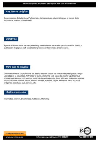 Técnico Superior en Diseño de Páginas Web con Dreamweaver



  A quién va dirigido

Desempleados, Estudiantes y Profesionales de los sectores relacionados con el mundo de la
Informática, Internet y Diseño Web.




 Objetivos

Aportar al alumno todas las competencias y conocimientos necesarios para la creación, diseño y
publicación de páginas web con el editor profesional Macromedia Dreamweaver.




  Para que te prepara

Conviérte ahora en un profesional del diseño web con uno de los cursos más prestigiosos y mejor
valorados de la actualidad. Al finalizar el curso, el alumno será capaz de diseñar y publicar sus
propias páginas web, incorporando todos los elementos propios de un sitio web: imágenes, enlaces,
texto formularios, marcos, tablas, menús, anclajes, rollovers, capas, elementos flash, album de
imágenes, applets de java, sonidos, etc.




  Salidas laborales

Informática, Internet, Diseño Web, Publicidad, Marketing




  www.euroinnova.es                     Información y matrículas: 958 050 200               Fax: 958 050 244
 