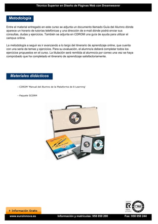 Técnico Superior en Diseño de Páginas Web con Dreamweaver



 Metodología

Entre el material entregado en este curso se adjunta un documento llamado Guía del Alumno dónde
aparece un horario de tutorías telefónicas y una dirección de e-mail dónde podrá enviar sus
consultas, dudas y ejercicios. También se adjunta en CDROM una guía de ayuda para utilizar el
campus online.

La metodología a seguir es ir avanzando a lo largo del itinerario de aprendizaje online, que cuenta
con una serie de temas y ejercicios. Para su evaluación, el alumno/a deberá completar todos los
ejercicios propuestos en el curso. La titulación será remitida al alumno/a por correo una vez se haya
comprobado que ha completado el itinerario de aprendizaje satisfactoriamente.




   Materiales didácticos

        - CDROM 'Manual del Alumno de la Plataforma de E-Learning'


        - Paquete SCORM




  www.euroinnova.es                       Información y matrículas: 958 050 200               Fax: 958 050 244
 