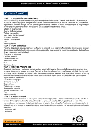 Técnico Superior en Diseño de Páginas Web con Dreamweaver




  Programa formativo

TEMA 1: INTRODUCCIÓN A DREAMWEAVER
Introducción al programa de diseño de páginas web y gestión de sitios Macromedia Dreamweaver. Se presenta el
mundo del diseño de páginas web y se describen los principales elementos del entorno de trabajo de Dreamweaver,
explicando la forma de trabajar con sus paneles y herramientas. También se indica cómo configurar el programa para
poder ver el resultado en distintos navegadores y la utilización del sistema de ayuda.
Edición de páginas web
Entorno de Dreamweaver
Trabajo con paneles
Vista previa de páginas web
El sistema de ayuda
Salir de Dreamweaver
Test
Ejercicio práctico
TEMA 2: CREAR SITIOS WEB
Presenta los pasos a seguir para crear y configurar un sitio web en el programa Macromedia Dreamweaver. Explica las
diferencias entre el sitio local y sitio remoto, cómo organizarlos para albergar el contenido creado y las distintas formas
de ver los archivos en el sitio local.
Establecer la estructura
Creación de sitios
Mapa visual del sitio
Administrar el sitio
Test
Ejercicio práctico
TEMA 3: DISEÑO DE PÁGINAS WEB
Se estudia cómo crear y configurar nuevas páginas web en el programa Macromedia Dreamweaver, además de la
forma de elegir colores en este programa. También se describen algunas funciones útiles en el trabajo diario con el
programa, como pueden ser el trabajo con las distintas ventanas que podemos tener abiertas en el mismo, el modo de
deshacer los cambios realizados en una página y la utilización de reglas, guías y cuadrícula como ayuda para la
organización de los objetos.
Crear una nueva página
Configurar la página
Elegir colores
Trabajar con ventanas
Deshacer los cambios
Reglas, guías y cuadrícula
Test
Ejercicio práctico
TEMA 4: INTRODUCIR TEXTO
Se indica cómo introducir texto en las páginas web a través del programa Macromedia Dreamweaver. Se estudia el
formato del texto (fuente, tamaño, color, alineación, sangría,...), los estilos CSS, la posibilidad de crear listas
(numeradas, no numeradas o de definición) e incluso la revisión de la ortografía. Finalmente, también se describe la
utilización de otros objetos en las páginas, como reglas horizontales, comentarios y la fecha de la última modificación de
la página.
Formato de texto
Crear listas




  www.euroinnova.es                      Información y matrículas: 958 050 200                 Fax: 958 050 244
 