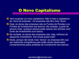 O Novo Capitalismo Vem surgindo um novo capitalismo. Não é mais o capitalismo do “dono da empresa”. As empresas não têm mais “dono”.  Hoje, os donos das empresas são os Fundos de Pensão e os Fundos de Investimento dos bancos. Na verdade, a partir de poucos reais, qualquer pessoa pode colocar seu dinheiro num fundo de investimento num banco; Na verdade, os donos das empresas são, hoje, milhares de pequenos investidores. Isso muda quase tudo! Muda, porque não tendo mais “donos” as empresas têm que ser realmente competitivas pois estão sendo observadas constantemente pelos analistas de investimento dos bancos. [email_address] 