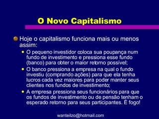 O Novo Capitalismo Hoje o capitalismo funciona mais ou menos assim: O pequeno investidor coloca sua poupança num fundo de investimento e pressiona esse fundo (banco) para obter o maior retorno possível; O banco pressiona a empresa na qual o fundo investiu (comprando ações) para que ela tenha lucros cada vez maiores para poder manter seus clientes nos fundos de investimento; A empresa pressiona seus funcionários para que os fundos de investimento ou de pensão tenham o esperado retorno para seus participantes. É fogo! [email_address] 