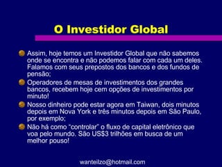 O Investidor Global Assim, hoje temos um Investidor Global que não sabemos onde se encontra e não podemos falar com cada um deles. Falamos com seus prepostos dos bancos e dos fundos de pensão; Operadores de mesas de investimentos dos grandes bancos, recebem hoje cem opções de investimentos por minuto! Nosso dinheiro pode estar agora em Taiwan, dois minutos depois em Nova York e três minutos depois em São Paulo, por exemplo; Não há como “controlar” o fluxo de capital eletrônico que voa pelo mundo. São US$3 trilhões em busca de um melhor pouso! [email_address] 