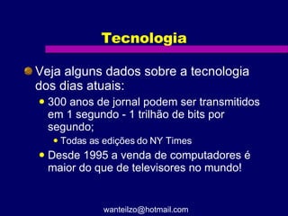 Tecnologia Veja alguns dados sobre a tecnologia dos dias atuais: 300 anos de jornal podem ser transmitidos em 1 segundo - 1 trilhão de bits por segundo; Todas as edições do NY Times Desde 1995 a venda de computadores é maior do que de televisores no mundo! [email_address] 
