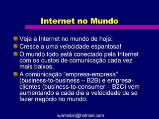 Internet no Mundo Veja a Internet no mundo de hoje:  Cresce a uma velocidade espantosa! O mundo todo está conectado pela Internet com os custos de comunicação cada vez mais baixos. A comunicação “empresa-empresa” (business-to-business – B2B) e empresa-clientes (business-to-consumer – B2C) vem aumentando a cada dia a velocidade de se fazer negócio no mundo. [email_address] 