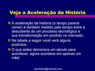 Veja a Aceleração da História A aceleração da história (o tempo parece correr) é também medido pelo tempo entre a descoberta de um processo tecnológico e sua transformação em produto no mercado; Na tabela a seguir você verá alguns produtos; O que antes demorava um século para acontecer, agora acontece em apenas um mês! [email_address] 