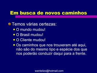 Em busca de novos caminhos Temos várias certezas: O mundo mudou! O Brasil mudou! O Cliente mudou! Os caminhos que nos trouxeram até aqui, não são do mesmo tipo e espécie dos que nos poderão conduzir daqui para a frente. [email_address] 