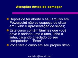 Atenção: Antes de começar Depois de ter aberto o seu arquivo em Powerpoint não se esqueça de clicar em Exibir e Apresentação de slides;  Este curso contém lâminas que você deve ir abrindo uma a uma, linha a linha, clicando o teclado do seu computador – “Enter”; Você fará o curso em seu próprio ritmo.  [email_address] 