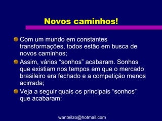Novos caminhos! Com um mundo em constantes transformações, todos estão em busca de novos caminhos; Assim, vários “sonhos” acabaram. Sonhos que existiam nos tempos em que o mercado brasileiro era fechado e a competição menos acirrada; Veja a seguir quais os principais “sonhos” que acabaram: [email_address] 