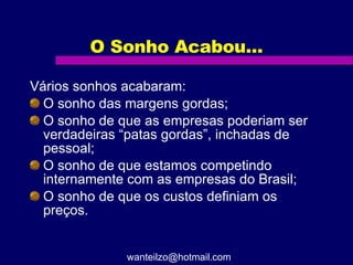 O Sonho Acabou... Vários sonhos acabaram: O sonho das margens gordas; O sonho de que as empresas poderiam ser verdadeiras “patas gordas”, inchadas de pessoal; O sonho de que estamos competindo internamente com as empresas do Brasil; O sonho de que os custos definiam os preços. [email_address] 