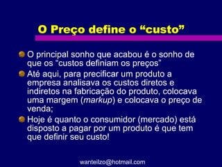 O Preço define o “custo” O principal sonho que acabou é o sonho de que os “custos definiam os preços” Até aqui, para precificar um produto a empresa analisava os custos diretos e indiretos na fabricação do produto, colocava uma margem ( markup ) e colocava o preço de venda; Hoje é quanto o consumidor (mercado) está disposto a pagar por um produto é que tem que definir seu custo! [email_address] 