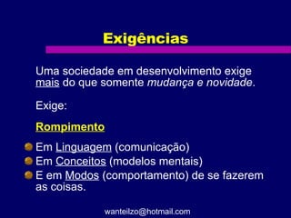 Exigências Uma sociedade em desenvolvimento exige  mais  do que somente  mudança e novidade .  Exige: Rompimento Em  Linguagem  (comunicação) Em  Conceitos  (modelos mentais) E em  Modos  (comportamento) de se fazerem as coisas.  [email_address] 