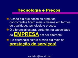 Tecnologia e Preços A cada dia que passa os produtos concorrentes ficam mais similares em termos de qualidade, tecnologia e preços; O diferencial estará, portanto, na capacidade da  EMPRESA  em ser diferente! E o diferencial estará a cada dia mais na  prestação de serviços! [email_address] 