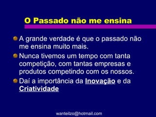 O Passado não me ensina A grande verdade é que o passado não me ensina muito mais. Nunca tivemos um tempo com tanta competição, com tantas empresas e produtos competindo com os nossos. Daí a importância da  Inovação  e da  Criatividade [email_address] 