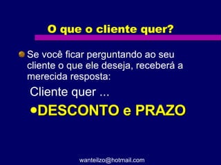 O que o cliente quer? Se você ficar perguntando ao seu cliente o que ele deseja, receberá a merecida resposta: Cliente quer ... DESCONTO e PRAZO [email_address] 