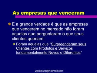 As empresas que venceram E a grande verdade é que as empresas que venceram no mercado não foram aquelas que perguntaram o que seus clientes queriam; Foram aquelas que “ Surpreenderam seus Clientes com Produtos e Serviços fundamentalmente Novos e Diferentes ” [email_address] 