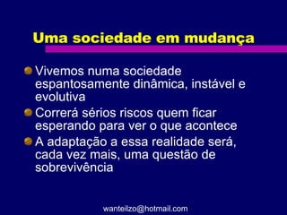 Uma sociedade em mudança Vivemos numa sociedade espantosamente dinâmica, instável e evolutiva Correrá sérios riscos quem ficar esperando para ver o que acontece A adaptação a essa realidade será, cada vez mais, uma questão de sobrevivência [email_address] 