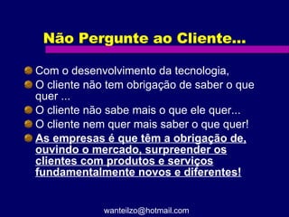 Não Pergunte ao Cliente... Com o desenvolvimento da tecnologia,  O cliente não tem obrigação de saber o que quer ... O cliente não sabe mais o que ele quer... O cliente nem quer mais saber o que quer! As empresas é que têm a obrigação de, ouvindo o mercado, surpreender os clientes com produtos e serviços fundamentalmente novos e diferentes! [email_address] 