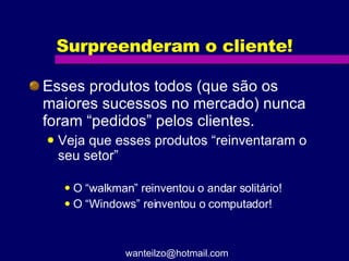 Surpreenderam o cliente! Esses produtos todos (que são os maiores sucessos no mercado) nunca foram “pedidos” pelos clientes. Veja que esses produtos “reinventaram o seu setor” O “walkman” reinventou o andar solitário! O “Windows” reinventou o computador! [email_address] 