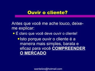 Ouvir o cliente? Antes que você me ache louco, deixe-me explicar: É claro que você deve ouvir o cliente! Isto porque ouvir o cliente é a maneira mais simples, barata e eficaz para você  COMPREENDER O MERCADO [email_address] 