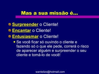 Mas a sua missão é... Surpreender  o Cliente! Encantar  o Cliente! Entusiasmar  o Cliente! Se você ficar só ouvindo o cliente e fazendo só o que ele pede, correrá o risco de aparecer alguém e surpreender o seu cliente e tomá-lo de você! [email_address] 