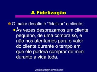 A Fidelização O maior desafio é “fidelizar” o cliente; Às vezes desprezamos um cliente pequeno, de uma compra só, e não nos atentamos para o valor do cliente durante o tempo em que ele poderá comprar de mim durante a vida toda. [email_address] 