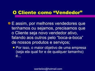 O Cliente como “Vendedor” E assim, por melhores vendedores que tenhamos ou sejamos, precisamos que o Cliente seja novo vendedor ativo, falando aos outros pelo “boca-a-boca” de nossos produtos e serviços; Por isso, o maior objetivo de uma empresa (seja ela qual for e de qualquer tamanho) é... [email_address] 